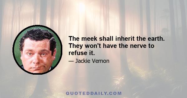 The meek shall inherit the earth. They won't have the nerve to refuse it.