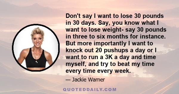 Don't say I want to lose 30 pounds in 30 days. Say, you know what I want to lose weight- say 30 pounds in three to six months for instance. But more importantly I want to knock out 20 pushups a day or I want to run a 3K 