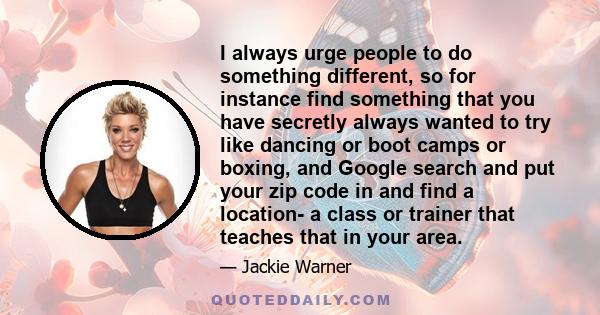 I always urge people to do something different, so for instance find something that you have secretly always wanted to try like dancing or boot camps or boxing, and Google search and put your zip code in and find a