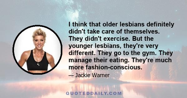 I think that older lesbians definitely didn't take care of themselves. They didn't exercise. But the younger lesbians, they're very different. They go to the gym. They manage their eating. They're much more