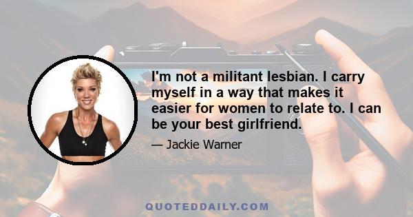 I'm not a militant lesbian. I carry myself in a way that makes it easier for women to relate to. I can be your best girlfriend.