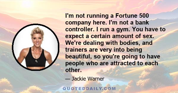 I'm not running a Fortune 500 company here. I'm not a bank controller. I run a gym. You have to expect a certain amount of sex. We're dealing with bodies, and trainers are very into being beautiful, so you're going to