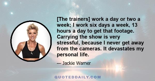 [The trainers] work a day or two a week; I work six days a week, 13 hours a day to get that footage. Carrying the show is very stressful, because I never get away from the cameras. It devastates my personal life.