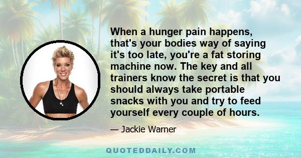 When a hunger pain happens, that's your bodies way of saying it's too late, you're a fat storing machine now. The key and all trainers know the secret is that you should always take portable snacks with you and try to