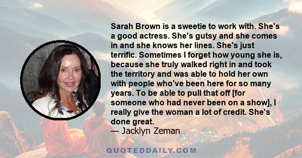 Sarah Brown is a sweetie to work with. She's a good actress. She's gutsy and she comes in and she knows her lines. She's just terrific. Sometimes I forget how young she is, because she truly walked right in and took the 