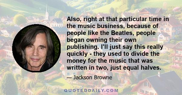 Also, right at that particular time in the music business, because of people like the Beatles, people began owning their own publishing. I'll just say this really quickly - they used to divide the money for the music