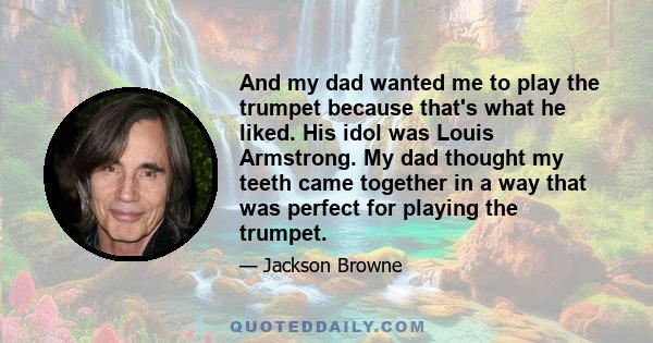 And my dad wanted me to play the trumpet because that's what he liked. His idol was Louis Armstrong. My dad thought my teeth came together in a way that was perfect for playing the trumpet.