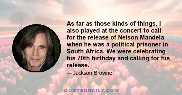 As far as those kinds of things, I also played at the concert to call for the release of Nelson Mandela when he was a political prisoner in South Africa. We were celebrating his 70th birthday and calling for his release.