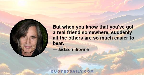 But when you know that you've got a real friend somewhere, suddenly all the others are so much easier to bear.