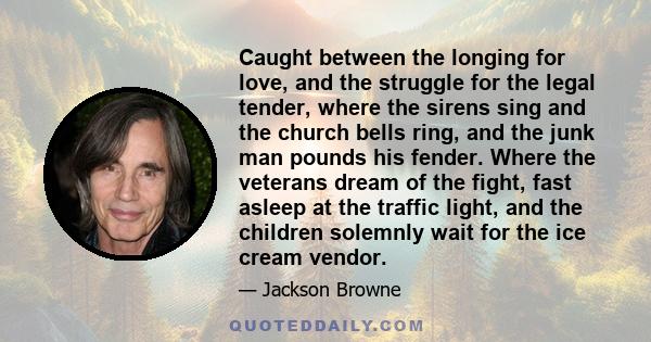 Caught between the longing for love, and the struggle for the legal tender, where the sirens sing and the church bells ring, and the junk man pounds his fender. Where the veterans dream of the fight, fast asleep at the