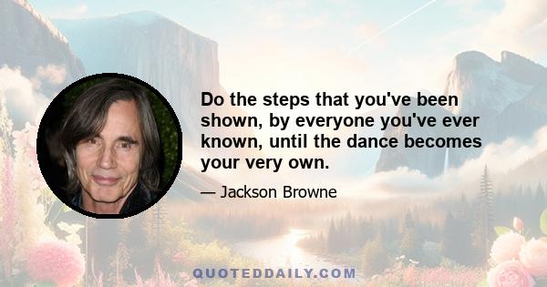 Do the steps that you've been shown, by everyone you've ever known, until the dance becomes your very own.