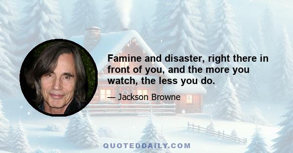 Famine and disaster, right there in front of you, and the more you watch, the less you do.