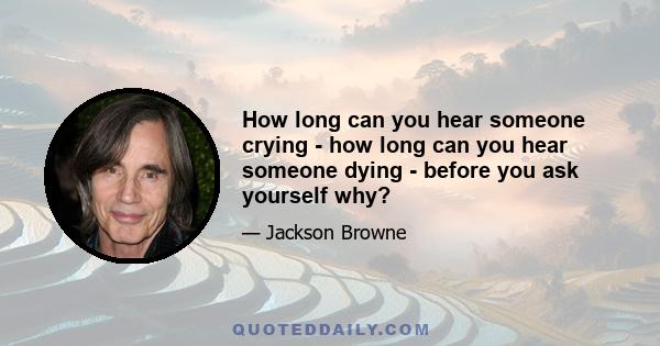 How long can you hear someone crying - how long can you hear someone dying - before you ask yourself why?