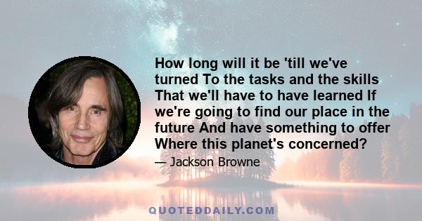 How long will it be 'till we've turned To the tasks and the skills That we'll have to have learned If we're going to find our place in the future And have something to offer Where this planet's concerned?