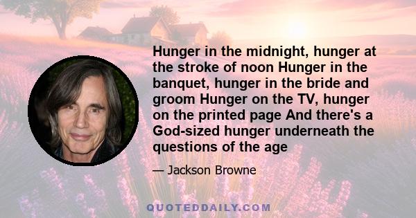 Hunger in the midnight, hunger at the stroke of noon Hunger in the banquet, hunger in the bride and groom Hunger on the TV, hunger on the printed page And there's a God-sized hunger underneath the questions of the age