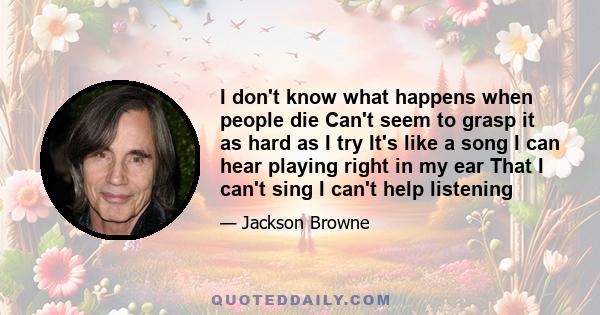 I don't know what happens when people die Can't seem to grasp it as hard as I try It's like a song I can hear playing right in my ear That I can't sing I can't help listening