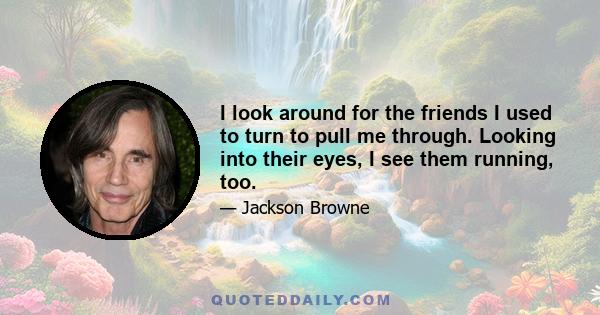 I look around for the friends I used to turn to pull me through. Looking into their eyes, I see them running, too.