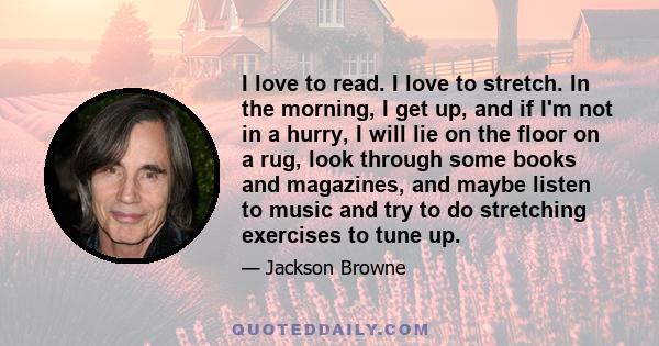 I love to read. I love to stretch. In the morning, I get up, and if I'm not in a hurry, I will lie on the floor on a rug, look through some books and magazines, and maybe listen to music and try to do stretching