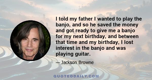 I told my father I wanted to play the banjo, and so he saved the money and got ready to give me a banjo for my next birthday, and between that time and my birthday, I lost interest in the banjo and was playing guitar.