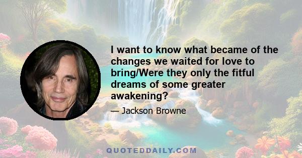 I want to know what became of the changes we waited for love to bring/Were they only the fitful dreams of some greater awakening?