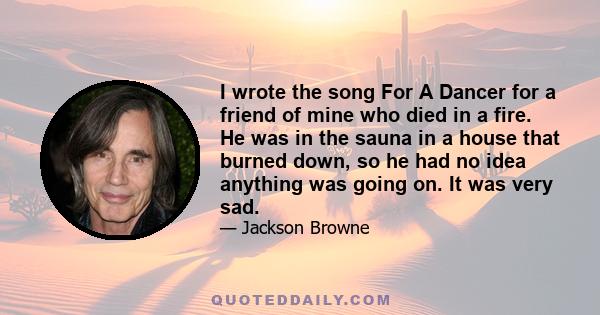 I wrote the song For A Dancer for a friend of mine who died in a fire. He was in the sauna in a house that burned down, so he had no idea anything was going on. It was very sad.