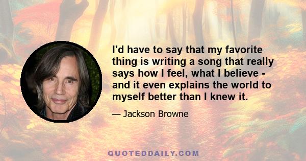 I'd have to say that my favorite thing is writing a song that really says how I feel, what I believe - and it even explains the world to myself better than I knew it.