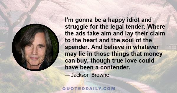 I'm gonna be a happy idiot and struggle for the legal tender. Where the ads take aim and lay their claim to the heart and the soul of the spender. And believe in whatever may lie in those things that money can buy,