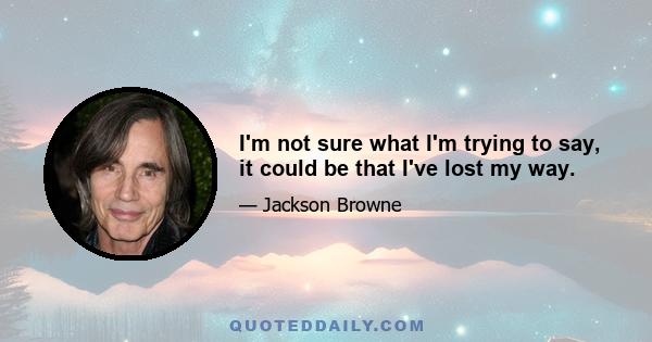 I'm not sure what I'm trying to say, it could be that I've lost my way.