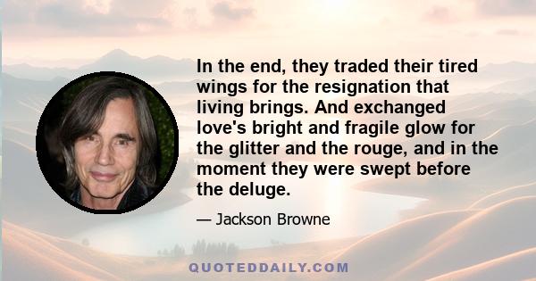 In the end, they traded their tired wings for the resignation that living brings. And exchanged love's bright and fragile glow for the glitter and the rouge, and in the moment they were swept before the deluge.