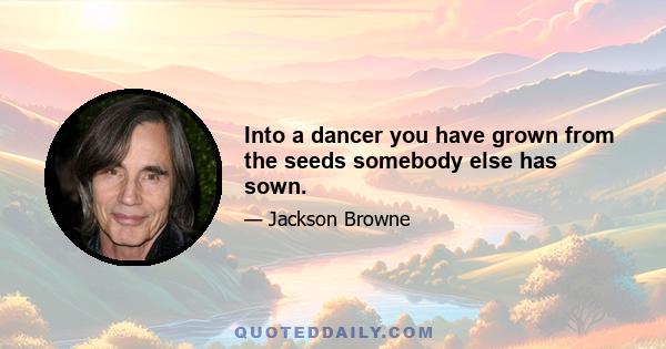 Into a dancer you have grown from the seeds somebody else has sown.