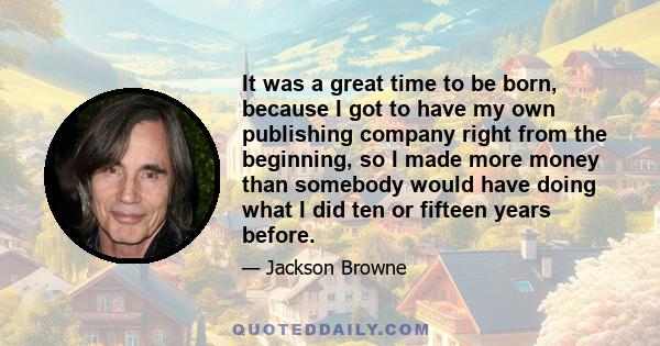 It was a great time to be born, because I got to have my own publishing company right from the beginning, so I made more money than somebody would have doing what I did ten or fifteen years before.