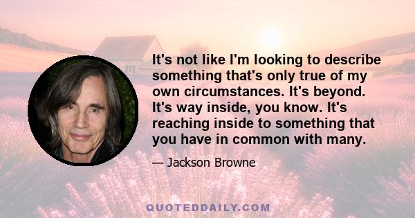 It's not like I'm looking to describe something that's only true of my own circumstances. It's beyond. It's way inside, you know. It's reaching inside to something that you have in common with many.