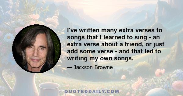 I've written many extra verses to songs that I learned to sing - an extra verse about a friend, or just add some verse - and that led to writing my own songs.