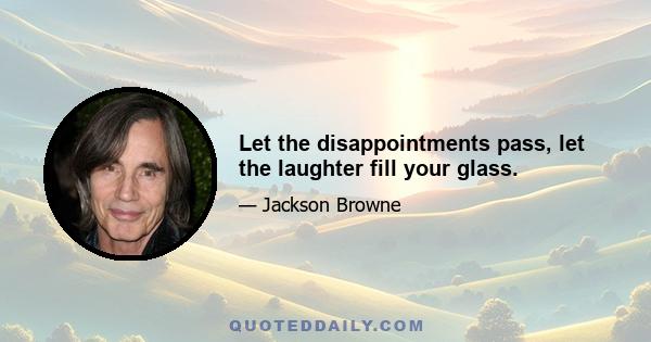 Let the disappointments pass, let the laughter fill your glass.