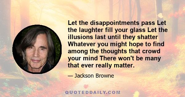 Let the disappointments pass Let the laughter fill your glass Let the illusions last until they shatter Whatever you might hope to find among the thoughts that crowd your mind There won't be many that ever really matter.