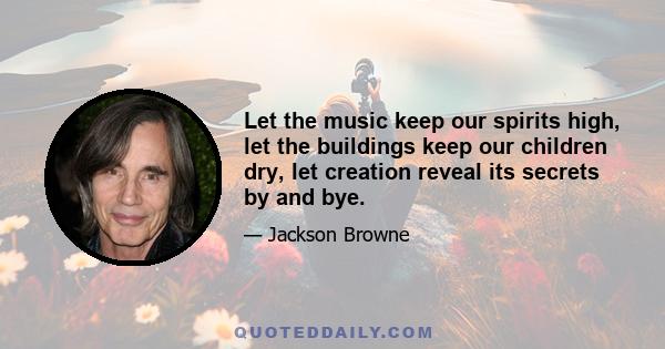 Let the music keep our spirits high, let the buildings keep our children dry, let creation reveal its secrets by and bye.