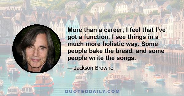 More than a career, I feel that I've got a function. I see things in a much more holistic way. Some people bake the bread, and some people write the songs.