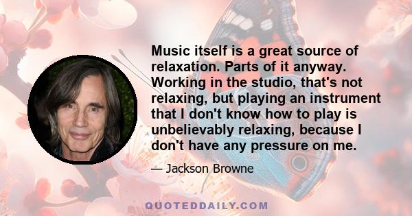 Music itself is a great source of relaxation. Parts of it anyway. Working in the studio, that's not relaxing, but playing an instrument that I don't know how to play is unbelievably relaxing, because I don't have any