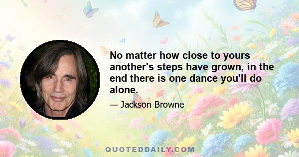 No matter how close to yours another's steps have grown, in the end there is one dance you'll do alone.