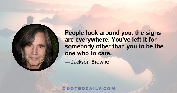 People look around you, the signs are everywhere. You've left it for somebody other than you to be the one who to care.