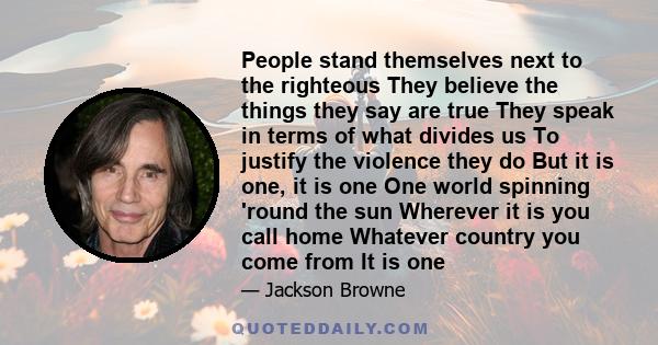 People stand themselves next to the righteous They believe the things they say are true They speak in terms of what divides us To justify the violence they do But it is one, it is one One world spinning 'round the sun