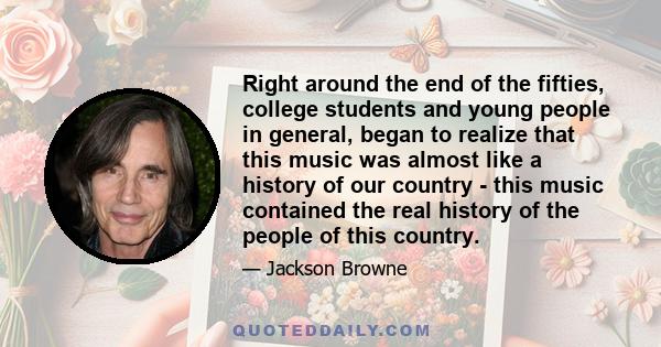 Right around the end of the fifties, college students and young people in general, began to realize that this music was almost like a history of our country - this music contained the real history of the people of this