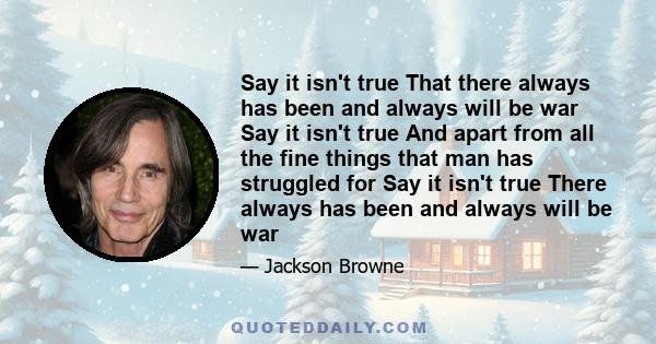 Say it isn't true That there always has been and always will be war Say it isn't true And apart from all the fine things that man has struggled for Say it isn't true There always has been and always will be war