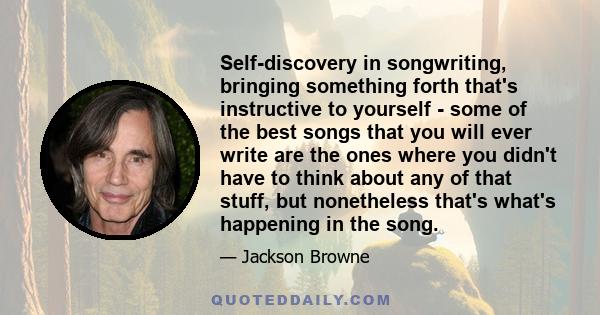 Self-discovery in songwriting, bringing something forth that's instructive to yourself - some of the best songs that you will ever write are the ones where you didn't have to think about any of that stuff, but