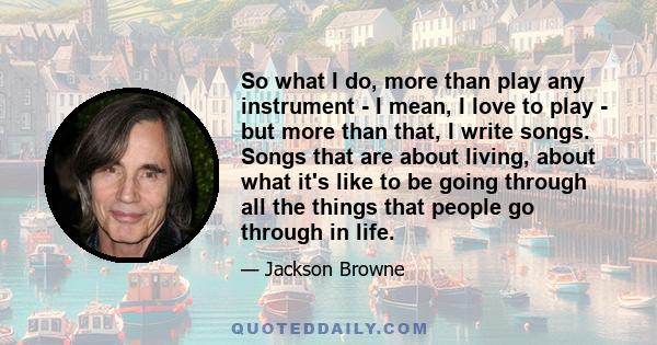 So what I do, more than play any instrument - I mean, I love to play - but more than that, I write songs. Songs that are about living, about what it's like to be going through all the things that people go through in