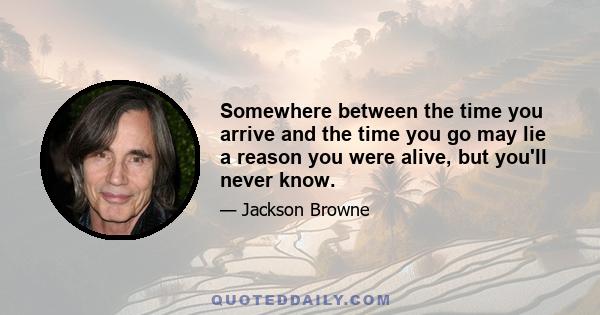 Somewhere between the time you arrive and the time you go may lie a reason you were alive, but you'll never know.