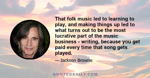 That folk music led to learning to play, and making things up led to what turns out to be the most lucrative part of the music business - writing, because you get paid every time that song gets played.