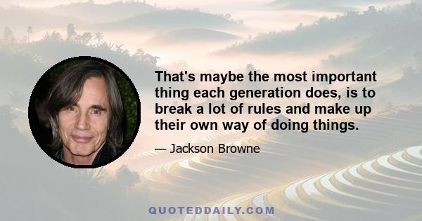 That's maybe the most important thing each generation does, is to break a lot of rules and make up their own way of doing things.