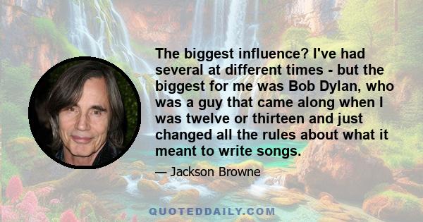 The biggest influence? I've had several at different times - but the biggest for me was Bob Dylan, who was a guy that came along when I was twelve or thirteen and just changed all the rules about what it meant to write