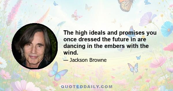 The high ideals and promises you once dressed the future in are dancing in the embers with the wind.